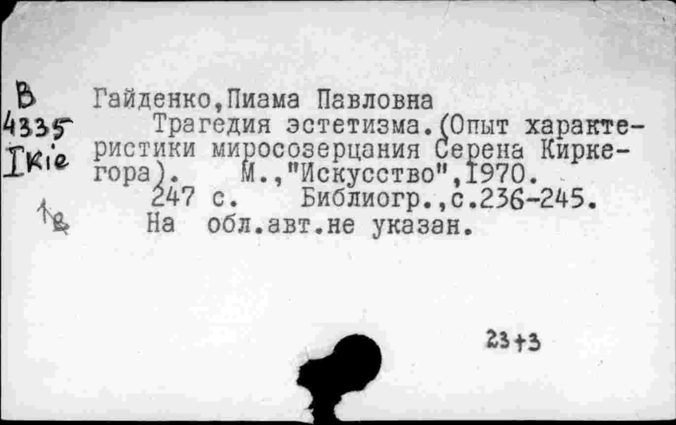 ﻿ь
Гайденко,Пиама Павловна
Трагедия эстетизма.(Опыт характе ристики миросозерцания Серена Киркегора). М.,"Искусство”,1970.
24? с. Библиогр.,с.236-245.
На обл.авт.не указан.
2515